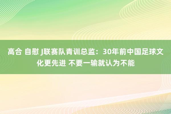 高合 自慰 J联赛队青训总监：30年前中国足球文化更先进 不要一输就认为不能