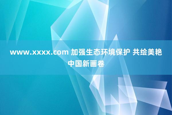 www.xxxx.com 加强生态环境保护 共绘美艳中国新画卷