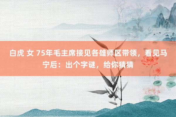 白虎 女 75年毛主席接见各雄师区带领，看见马宁后：出个字谜，给你猜猜