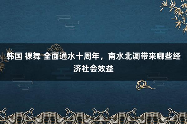 韩国 裸舞 全面通水十周年，南水北调带来哪些经济社会效益