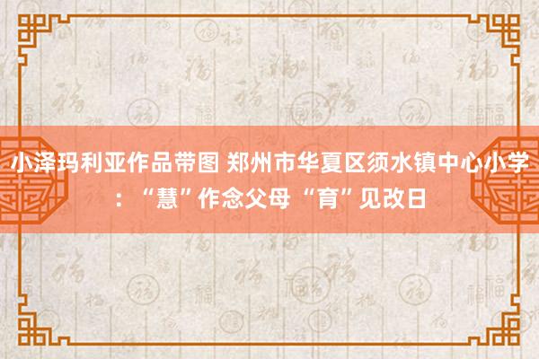 小泽玛利亚作品带图 郑州市华夏区须水镇中心小学：“慧”作念父母 “育”见改日