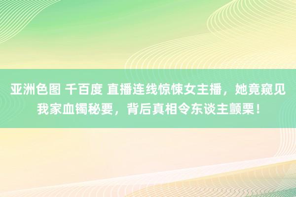 亚洲色图 千百度 直播连线惊悚女主播，她竟窥见我家血镯秘要，背后真相令东谈主颤栗！