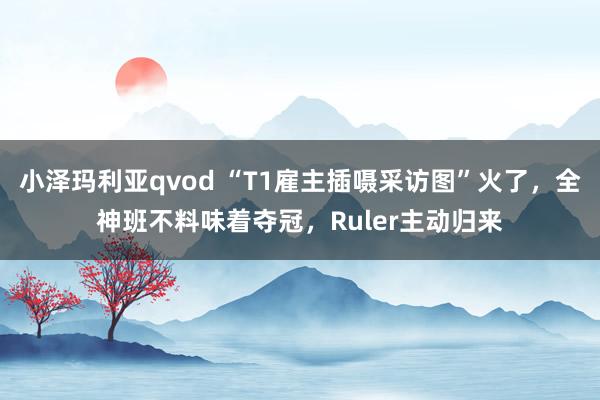 小泽玛利亚qvod “T1雇主插嗫采访图”火了，全神班不料味着夺冠，Ruler主动归来