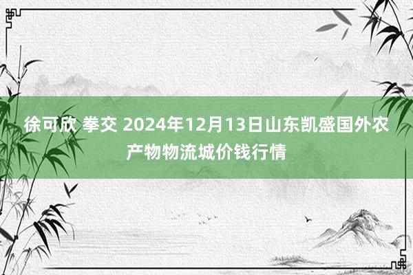 徐可欣 拳交 2024年12月13日山东凯盛国外农产物物流城价钱行情