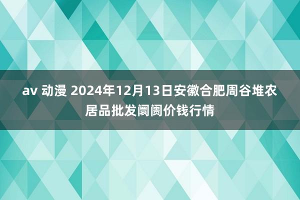 av 动漫 2024年12月13日安徽合肥周谷堆农居品批发阛阓价钱行情