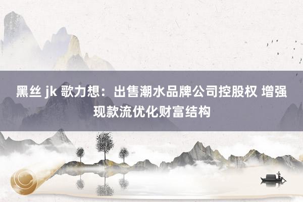 黑丝 jk 歌力想：出售潮水品牌公司控股权 增强现款流优化财富结构