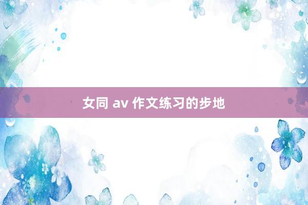 女同 av 作文练习的步地