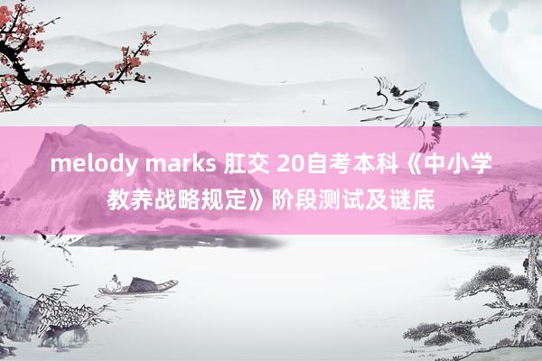 melody marks 肛交 20自考本科《中小学教养战略规定》阶段测试及谜底