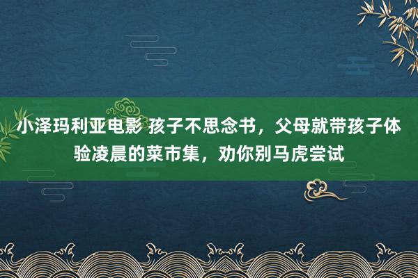 小泽玛利亚电影 孩子不思念书，父母就带孩子体验凌晨的菜市集，劝你别马虎尝试