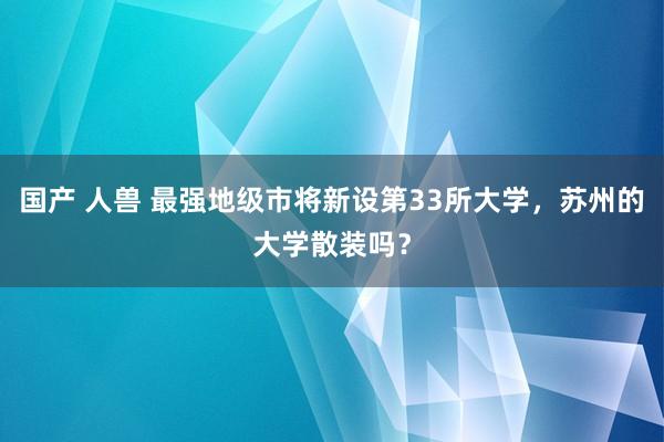 国产 人兽 最强地级市将新设第33所大学，苏州的大学散装吗？