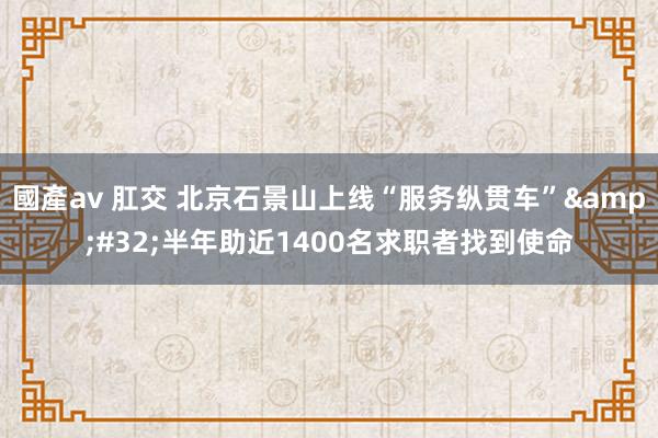 國產av 肛交 北京石景山上线“服务纵贯车”&#32;半年助近1400名求职者找到使命