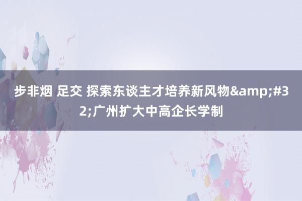 步非烟 足交 探索东谈主才培养新风物&#32;广州扩大中高企长学制