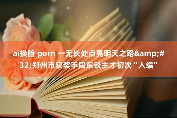 ai换脸 porn 一无长处点亮明天之路&#32;郑州市获奖手段东谈主才初次“入编”