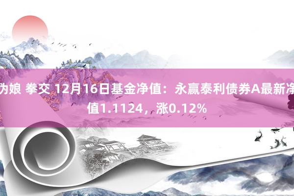 伪娘 拳交 12月16日基金净值：永赢泰利债券A最新净值1.1124，涨0.12%