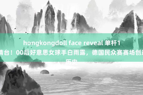 hongkongdoll face reveal 单杆128分清台！00后好意思女球手白雨露，德国民众赛赛场创造历史