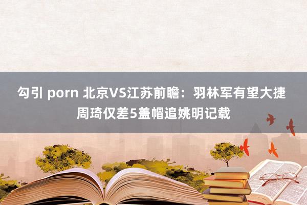 勾引 porn 北京VS江苏前瞻：羽林军有望大捷 周琦仅差5盖帽追姚明记载