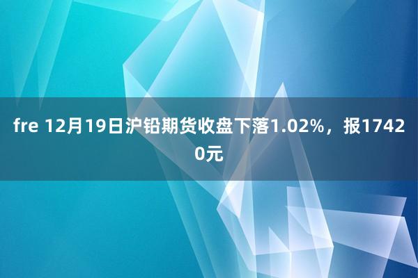 fre 12月19日沪铅期货收盘下落1.02%，报17420元