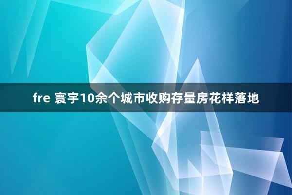 fre 寰宇10余个城市收购存量房花样落地