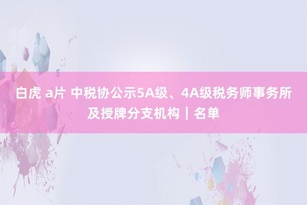 白虎 a片 中税协公示5A级、4A级税务师事务所及授牌分支机构｜名单