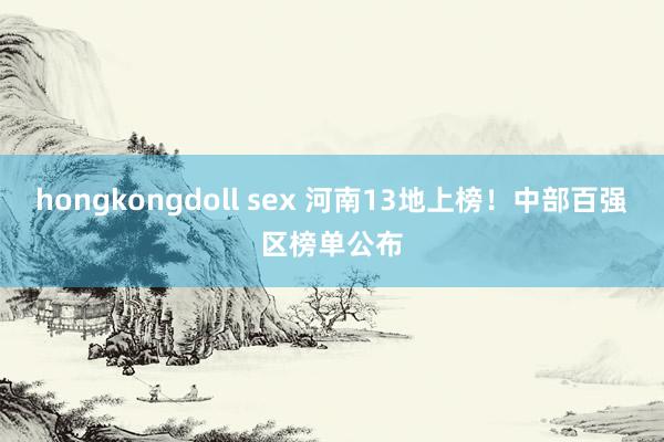 hongkongdoll sex 河南13地上榜！中部百强区榜单公布