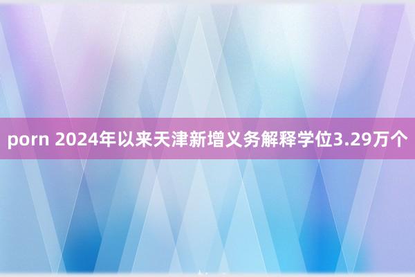 porn 2024年以来天津新增义务解释学位3.29万个