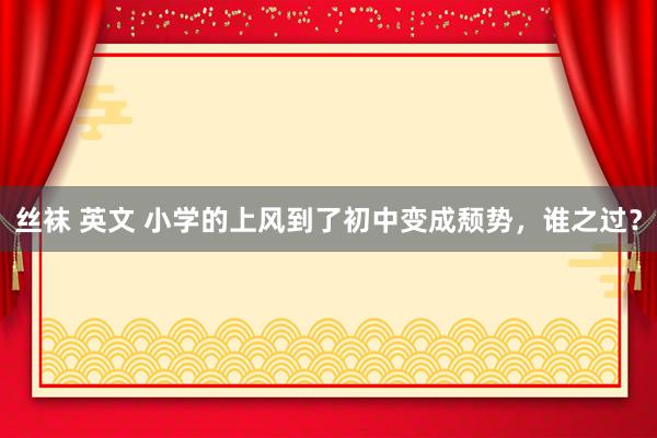 丝袜 英文 小学的上风到了初中变成颓势，谁之过？