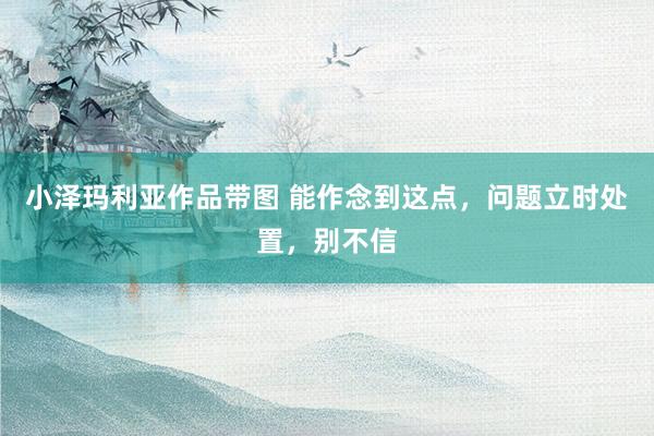 小泽玛利亚作品带图 能作念到这点，问题立时处置，别不信