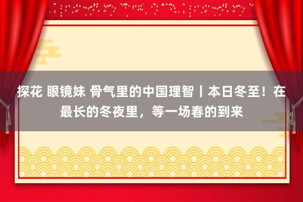 探花 眼镜妹 骨气里的中国理智丨本日冬至！在最长的冬夜里，等一场春的到来