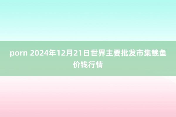 porn 2024年12月21日世界主要批发市集鮸鱼价钱行情