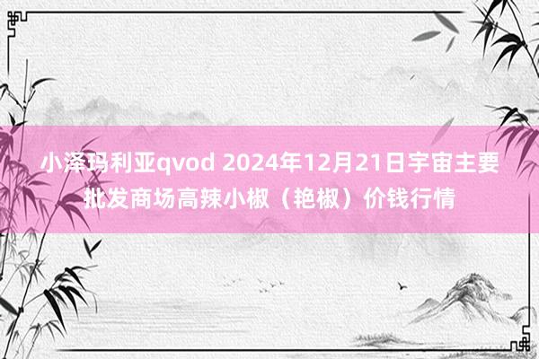 小泽玛利亚qvod 2024年12月21日宇宙主要批发商场高辣小椒（艳椒）价钱行情