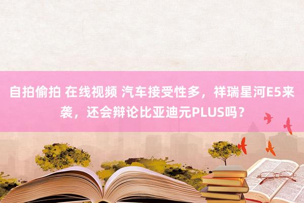 自拍偷拍 在线视频 汽车接受性多，祥瑞星河E5来袭，还会辩论比亚迪元PLUS吗？