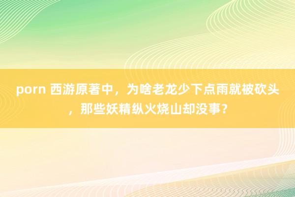 porn 西游原著中，为啥老龙少下点雨就被砍头，那些妖精纵火烧山却没事？