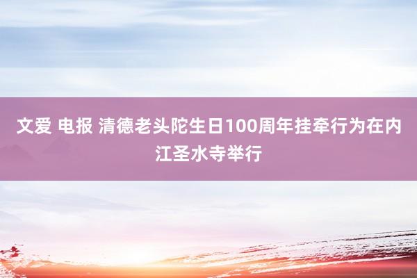 文爱 电报 清德老头陀生日100周年挂牵行为在内江圣水寺举行