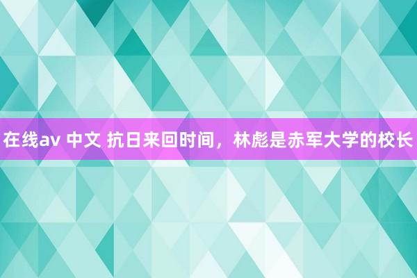 在线av 中文 抗日来回时间，林彪是赤军大学的校长