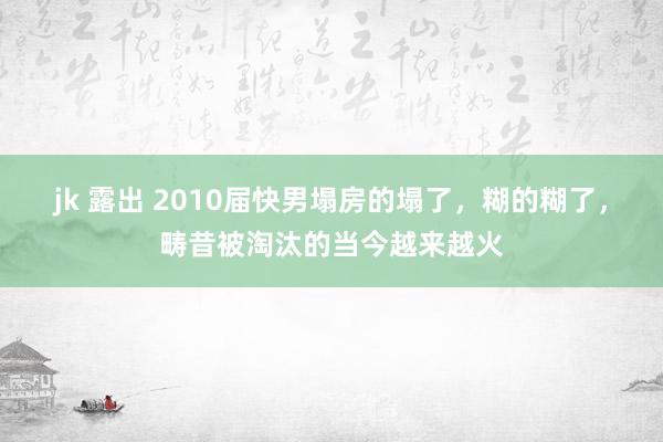 jk 露出 2010届快男塌房的塌了，糊的糊了，畴昔被淘汰的当今越来越火