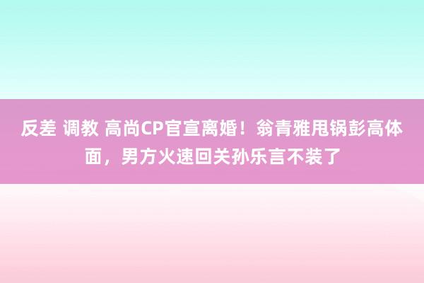 反差 调教 高尚CP官宣离婚！翁青雅甩锅彭高体面，男方火速回关孙乐言不装了