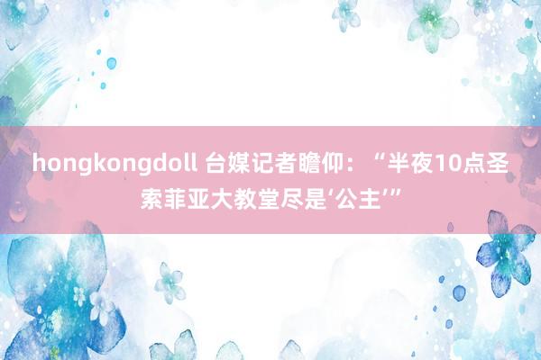 hongkongdoll 台媒记者瞻仰：“半夜10点圣索菲亚大教堂尽是‘公主’”