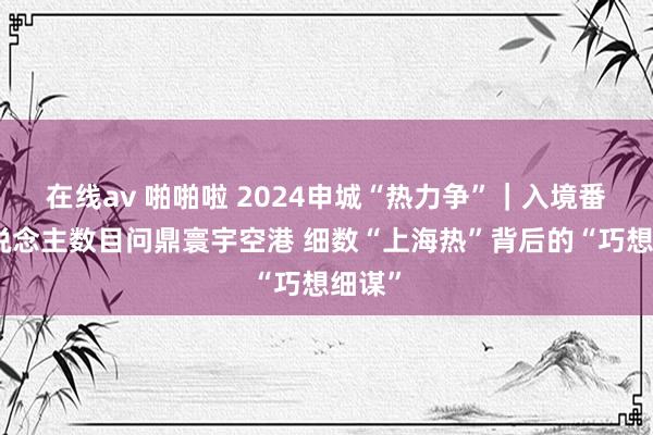 在线av 啪啪啦 2024申城“热力争”｜入境番邦东说念主数目问鼎寰宇空港 细数“上海热”背后的“巧想细谋”