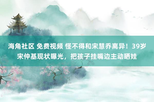 海角社区 免费视频 怪不得和宋慧乔离异！39岁宋仲基现状曝光，把孩子挂嘴边主动晒娃