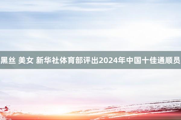 黑丝 美女 新华社体育部评出2024年中国十佳通顺员