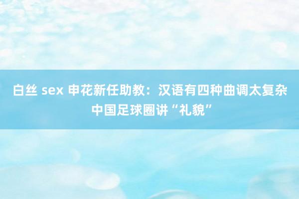 白丝 sex 申花新任助教：汉语有四种曲调太复杂 中国足球圈讲“礼貌”