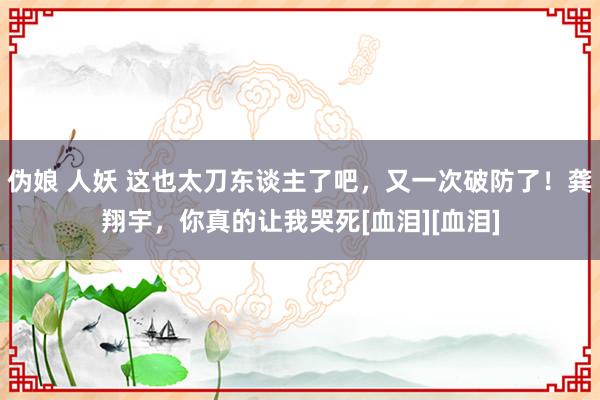 伪娘 人妖 这也太刀东谈主了吧，又一次破防了！龚翔宇，你真的让我哭死[血泪][血泪]