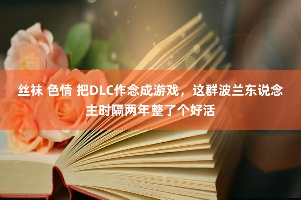 丝袜 色情 把DLC作念成游戏，这群波兰东说念主时隔两年整了个好活