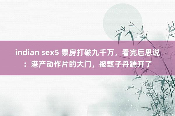 indian sex5 票房打破九千万，看完后思说：港产动作片的大门，被甄子丹踹开了