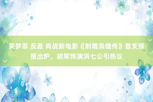 吴梦菲 反差 肖战新电影《射雕枭雄传》首支预报出炉，胡军饰演洪七公引热议