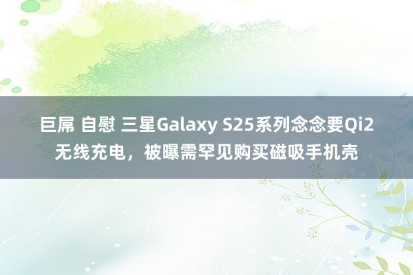 巨屌 自慰 三星Galaxy S25系列念念要Qi2无线充电，被曝需罕见购买磁吸手机壳