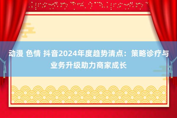 动漫 色情 抖音2024年度趋势清点：策略诊疗与业务升级助力商家成长