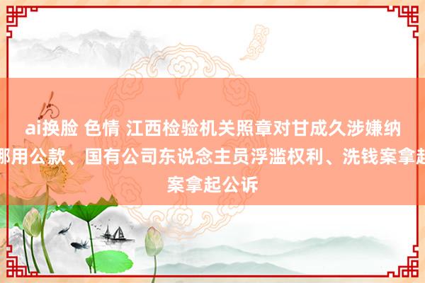 ai换脸 色情 江西检验机关照章对甘成久涉嫌纳贿、挪用公款、国有公司东说念主员浮滥权利、洗钱案拿起公诉