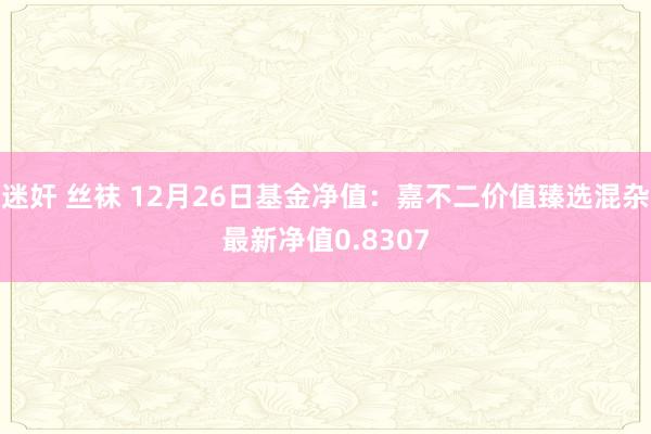 迷奸 丝袜 12月26日基金净值：嘉不二价值臻选混杂最新净值0.8307