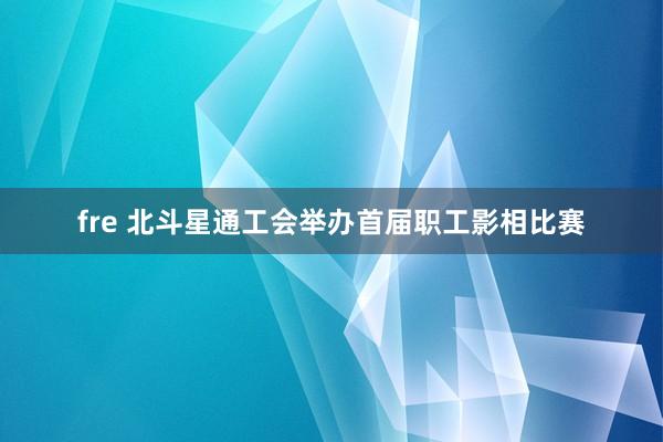 fre 北斗星通工会举办首届职工影相比赛